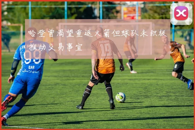 哈登曾渴望重返火箭但球队未积极推动交易事宜