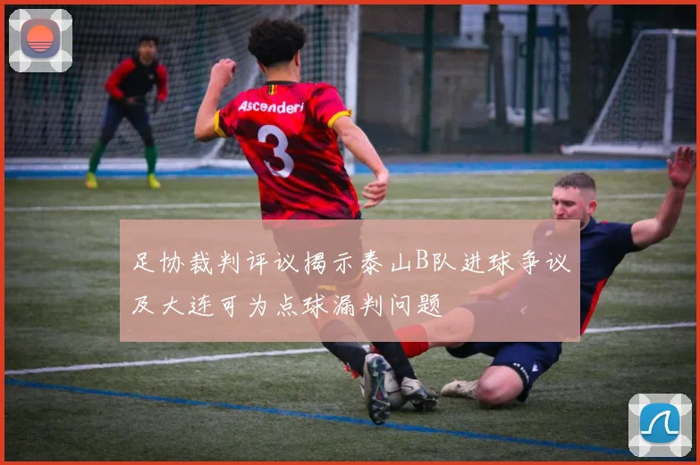 足协裁判评议揭示泰山B队进球争议及大连可为点球漏判问题
