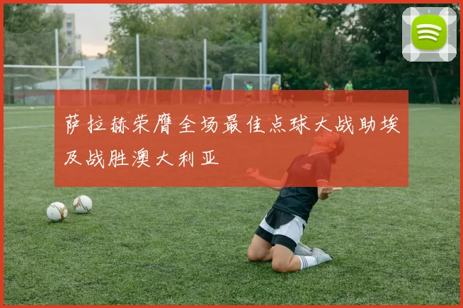 萨拉赫荣膺全场最佳点球大战助埃及战胜澳大利亚