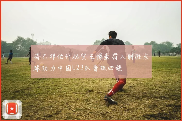 荷乙邓伯什祝贺王博豪罚入制胜点球助力中国U23队晋级四强