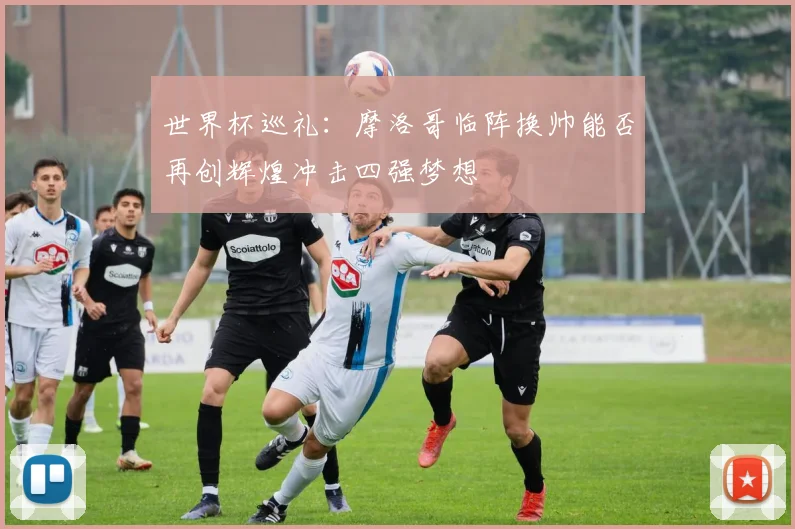 世界杯巡礼：摩洛哥临阵换帅能否再创辉煌冲击四强梦想