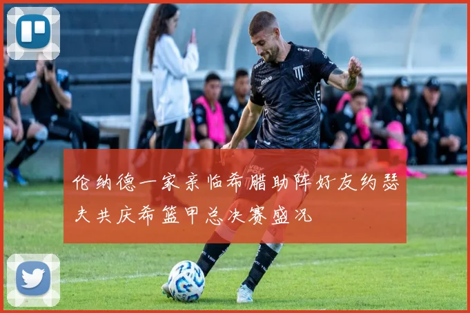 伦纳德一家亲临希腊助阵好友约瑟夫共庆希篮甲总决赛盛况