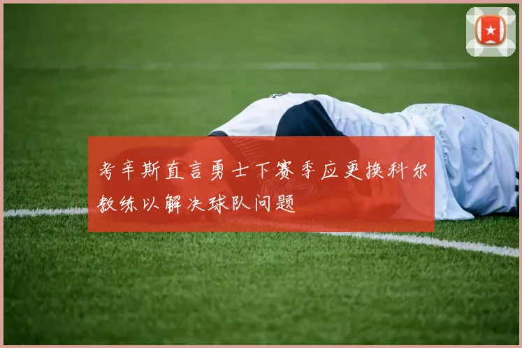 考辛斯直言勇士下赛季应更换科尔教练以解决球队问题