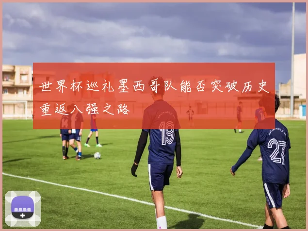 世界杯巡礼墨西哥队能否突破历史重返八强之路