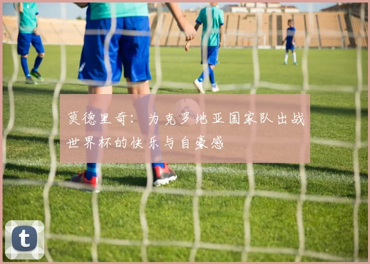 莫德里奇：为克罗地亚国家队出战世界杯的快乐与自豪感