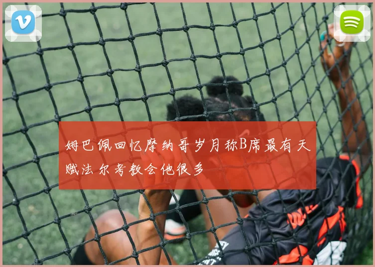 姆巴佩回忆摩纳哥岁月称B席最有天赋法尔考教会他很多