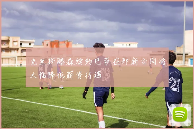 克里斯滕森续约巴萨在即新合同将大幅降低薪资待遇