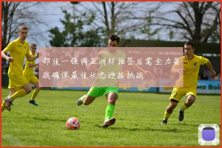 邵佳一强调亚洲杯抽签后需全力备战确保最佳状态迎接挑战
