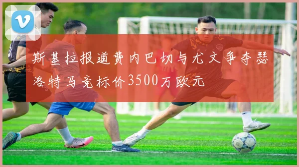 斯基拉报道费内巴切与尤文争夺瑟洛特马竞标价3500万欧元