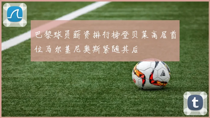 巴黎球员薪资排行榜登贝莱高居首位马尔基尼奥斯紧随其后