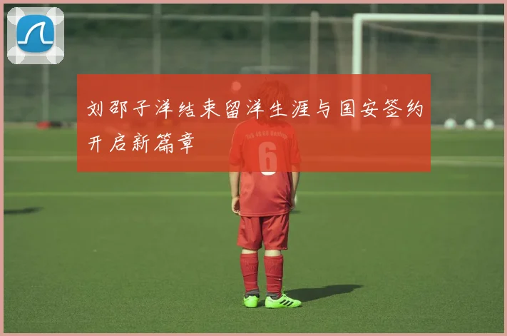 刘邵子洋结束留洋生涯与国安签约开启新篇章