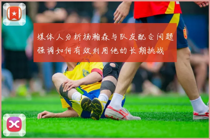 媒体人分析杨瀚森与队友配合问题强调如何有效利用他的长期挑战