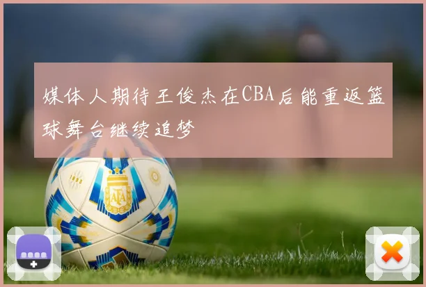 媒体人期待王俊杰在CBA后能重返篮球舞台继续追梦