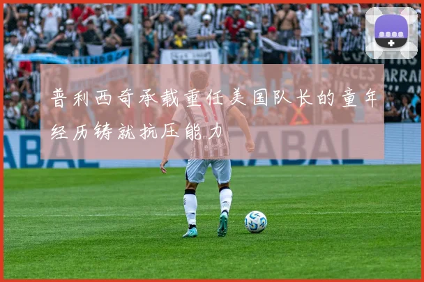 普利西奇承载重任美国队长的童年经历铸就抗压能力