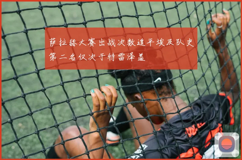 萨拉赫大赛出战次数追平埃及队史第二名仅次于特雷泽盖