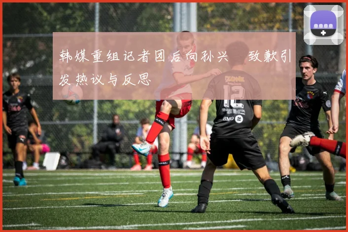 韩媒重组记者团后向孙兴慜致歉引发热议与反思