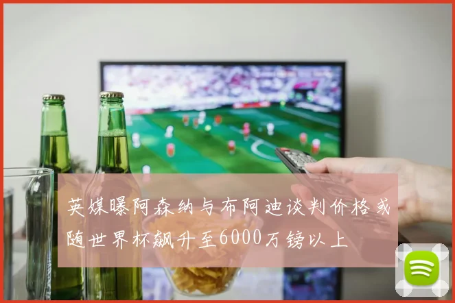 英媒曝阿森纳与布阿迪谈判价格或随世界杯飙升至6000万镑以上