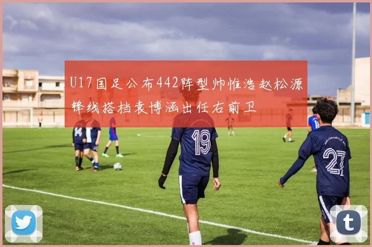 U17国足公布442阵型帅惟浩赵松源锋线搭档袁博涵出任右前卫