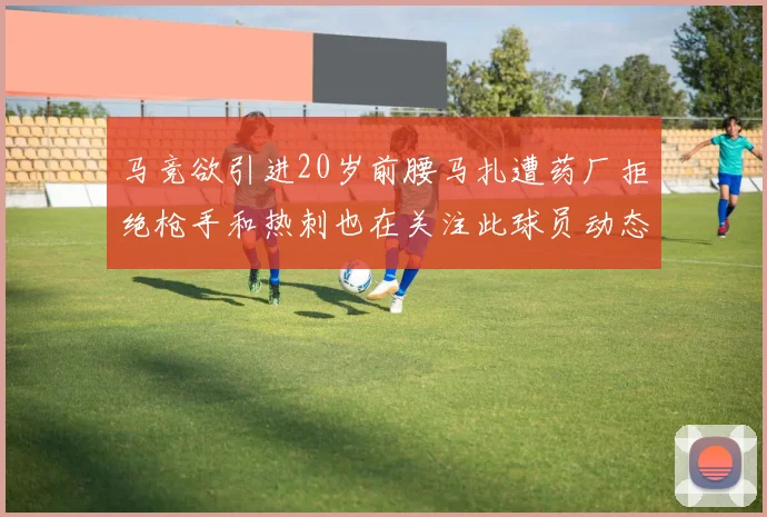 马竞欲引进20岁前腰马扎遭药厂拒绝枪手和热刺也在关注此球员动态