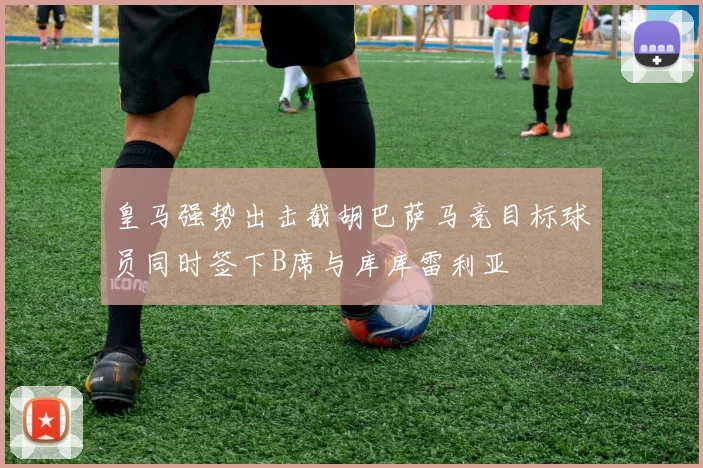 皇马强势出击截胡巴萨马竞目标球员同时签下B席与库库雷利亚